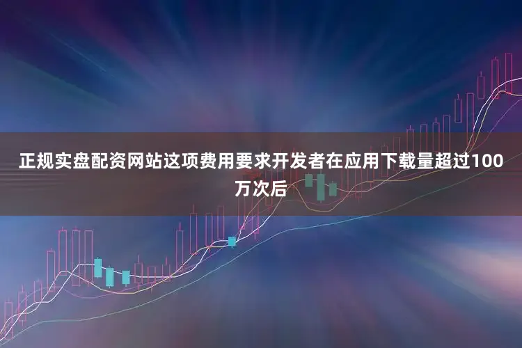 正规实盘配资网站这项费用要求开发者在应用下载量超过100万次后