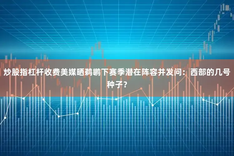 炒股指杠杆收费美媒晒鹈鹕下赛季潜在阵容并发问：西部的几号种子？