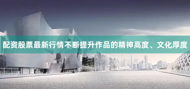 配资股票最新行情不断提升作品的精神高度、文化厚度