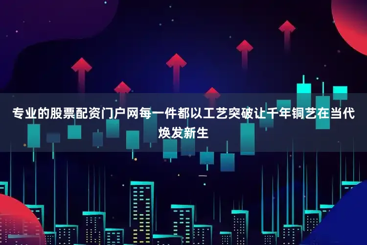 专业的股票配资门户网每一件都以工艺突破让千年铜艺在当代焕发新生