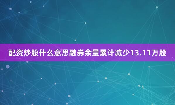 配资炒股什么意思融券余量累计减少13.11万股