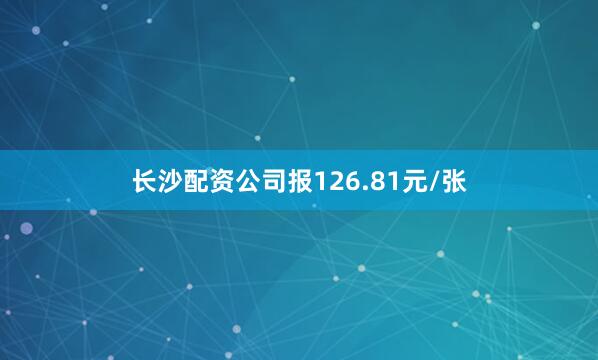 长沙配资公司报126.81元/张