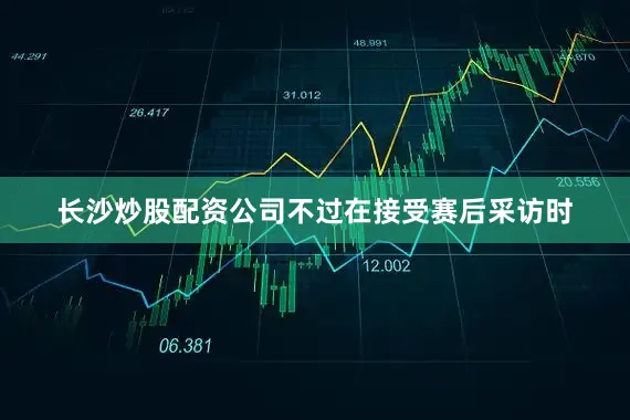 长沙炒股配资公司不过在接受赛后采访时