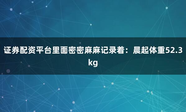 证券配资平台里面密密麻麻记录着：晨起体重52.3kg