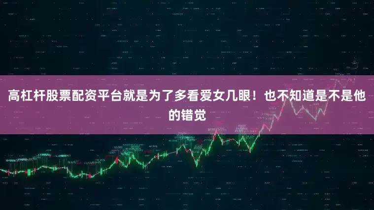 高杠杆股票配资平台就是为了多看爱女几眼！也不知道是不是他的错觉