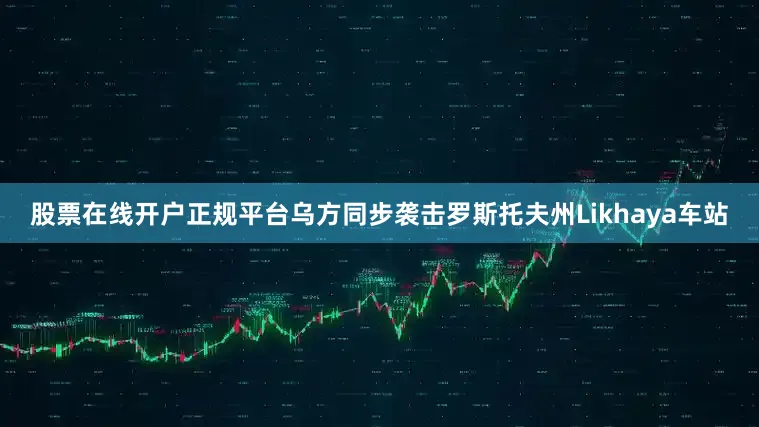 股票在线开户正规平台乌方同步袭击罗斯托夫州Likhaya车站