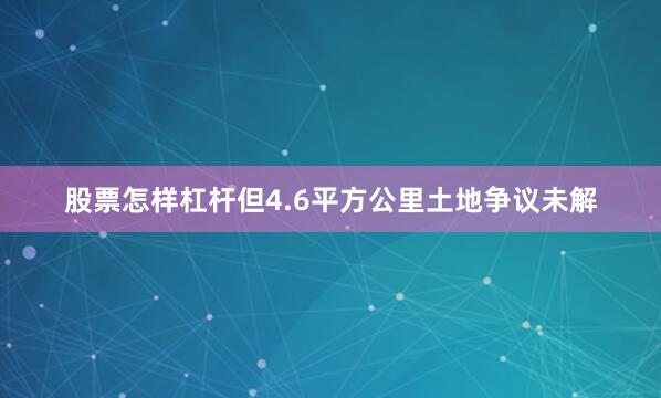 股票怎样杠杆但4.6平方公里土地争议未解