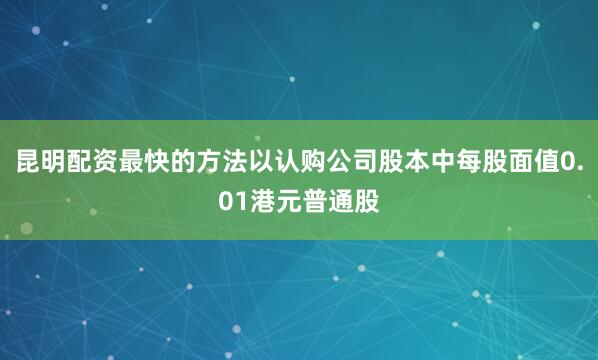 昆明配资最快的方法以认购公司股本中每股面值0.01港元普通股