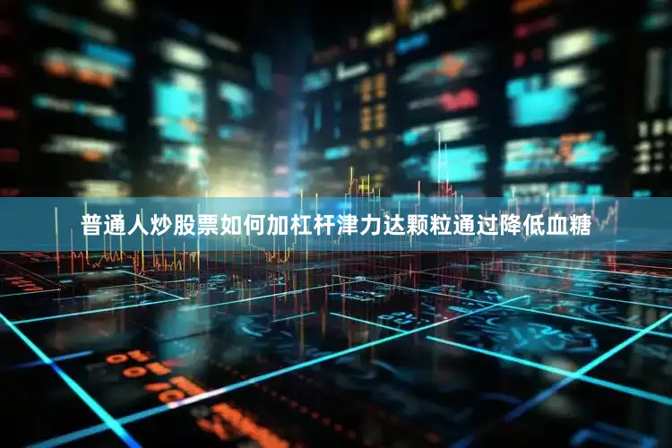 普通人炒股票如何加杠杆津力达颗粒通过降低血糖