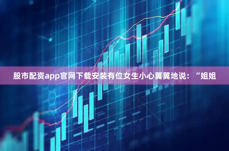 股市配资app官网下载安装有位女生小心翼翼地说：“姐姐