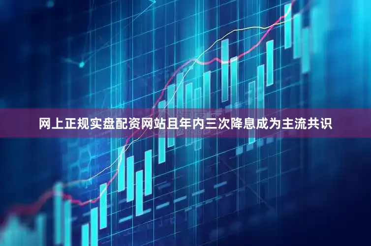 网上正规实盘配资网站且年内三次降息成为主流共识