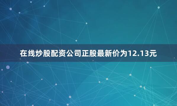 在线炒股配资公司正股最新价为12.13元